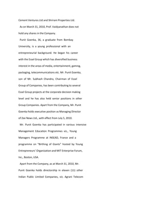 Cement Ventures Ltd and Shriram Properties Ltd.

 As on March 31, 2010, Prof. Vaidyanathan does not

hold any shares in the Company.

 Punit Goenka, 36, a graduate from Bombay

University, is a young professional with an

entrepreneurial background. He began his career

with the Essel Group which has diversified business

interest in the areas of media, entertainment, gaming,

packaging, telecommunications etc. Mr. Punit Goenka,

son of Mr. Subhash Chandra, Chairman of Essel

Group of Companies, has been contributing to several

Essel Group projects at the corporate decision making

level and he has also held senior positions in other

Group Companies. Apart from the Company, Mr. Punit

Goenka holds executive position as Managing Director

of Zee News Ltd., with effect from July 5, 2010.

 Mr. Punit Goenka has participated in various intensive

Management Education Programmes viz., Young

Managers Programme at INSEAD, France and a

programme on “Birthing of Giants” hosted by Young

Entrepreneurs’ Organization and MIT Enterprise Forum,

Inc., Boston, USA.

 Apart from the Company, as at March 31, 2010, Mr.

Punit Goenka holds directorship in eleven (11) other

Indian Public Limited Companies, viz. Agrani Telecom
 