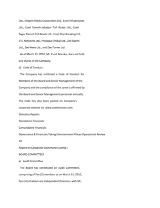 Ltd., Diligent Media Corporation Ltd., Essel Infraprojects

Ltd., Essel Damoh-Jabalpur Toll Roads Ltd., Essel

Sagar Damoh Toll Roads Ltd., Essel Ship Breaking Ltd.,

ETC Networks Ltd., Provogue (India) Ltd., Zee Sports

Ltd., Zee News Ltd., and Zee Turner Ltd.

 As at March 31, 2010, Mr. Punit Goenka, does not hold

any shares in the Company.

d) Code of Conduct

 The Company has instituted a Code of Conduct for

Members of the Board and Senior Management of the

Company and the compliance of the same is affirmed by

the Board and Senior Management personnel annually.

The Code has also been posted on Company’s

corporate website viz. www.zeetelevison.com.

Statutory Reports

Standalone Financials

Consolidated Financials

Governance & Financials Taking Entertainment Places Operational Review

74

Report on Corporate Governance (contd.)

BOARD COMMITTEES

a) Audit Committee

 The Board has constituted an Audit Committee,

comprising of five (5) members as on March 31, 2010,

four (4) of whom are Independent Directors, with Mr.
 