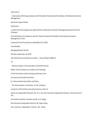 18.01.10 2 1

 A declaration affirming compliance with the Code of Conduct by the members of the Board and Senior
Management

personnel is given below:

Declaration

I confirm that the Company has obtained from all Directors and Senior Management personnel of the
Company

their affirmation of compliance with the ‘Code of Conduct for Members of the Board and Senior
Management’ of the

Company for the financial year ended March 31, 2010.

Punit Goenka

Managing Director & CEO

Mumbai, September 23, 2010

Zee Entertainment Enterprises Limited | Annual Report 2009-10

75

 Statutory Auditor, Internal Auditor and Chief Financial

Officer of the Company are invitees to all meetings

of the Committee and the Company Secretary is the

Secretary to the Audit Committee.

b) Remuneration Committee and Policy

 The Remuneration Committee of the Company

comprises of five (5) Non-Executive Directors, three of

whom are Independent Directors. Mr. N. C. Jain, Non-Executive Independent Director is the Chairman of
the

Committee and other members are Mr. B. K. Syngal,

Non Executive Independent Director, Mr. Rajan Jetley,

Non Executive Independent Director, Mr. Ashok
 