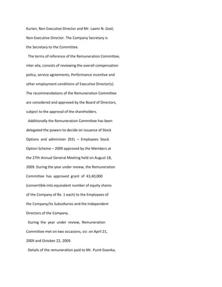 Kurien, Non Executive Director and Mr. Laxmi N. Goel,

Non-Executive Director. The Company Secretary is

the Secretary to the Committee.

 The terms of reference of the Remuneration Committee,

inter alia, consists of reviewing the overall compensation

policy, service agreements, Performance incentive and

other employment conditions of Executive Director(s).

The recommendations of the Remuneration Committee

are considered and approved by the Board of Directors,

subject to the approval of the shareholders.

 Additionally the Remuneration Committee has been

delegated the powers to decide on issuance of Stock

Options and administer ZEEL – Employees Stock

Option Scheme – 2009 approved by the Members at

the 27th Annual General Meeting held on August 18,

2009. During the year under review, the Remuneration

Committee has approved grant of 43,40,000

(convertible into equivalent number of equity shares

of the Company of Re. 1 each) to the Employees of

the Company/its Subsidiaries and the Independent

Directors of the Company.

 During the year under review, Remuneration

Committee met on two occasions, viz: on April 21,

2009 and October 22, 2009.

 Details of the remuneration paid to Mr. Punit Goenka,
 