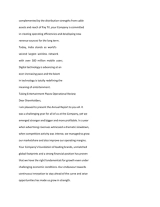 complemented by the distribution strengths from cable

assets and reach of Pay TV, your Company is committed

in creating operating efficiencies and developing new

revenue sources for the long term.

Today, India stands as world’s

second largest wireless network

with over 500 million mobile users.

Digital technology is advancing at an

ever-increasing pace and the boom

in technology is totally redefining the

meaning of entertainment.

Taking Entertainment Places Operational Review

Dear Shareholders,

I am pleased to present the Annual Report to you all. It

was a challenging year for all of us at the Company, yet we

emerged stronger and bigger and more profitable. In a year

when advertising revenues witnessed a dramatic slowdown,

when competitive activity was intense, we managed to grow

our marketshare and also improve our operating margins.

Your Company’s foundation of leading brands, unmatched

global footprints and a strong financial position has proven

that we have the right fundamentals for growth even under

challenging economic conditions. Our endeavour towards

continuous innovation to stay ahead of the curve and seize

opportunities has made us grow in strength.
 