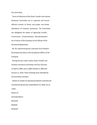 the Committee.

 Terms of reference of the Share Transfer and Investor

Grievance Committee are to supervise and ensure

efficient transfer of shares and proper and timely

attendance of investors’ grievances. The Committee

has delegated the power of approving transfer,

transmission, rematerialisation, dematerialization

etc of shares of the Company to the officials of the

Secretarial Department.

 Mr. M. Lakshminarayanan, Executive Vice President

& Company Secretary is the Compliance Officer of the

Company.

 During the year under review, Share Transfer and

Investors Grievance Committee met four (4) times

on April 6, 2009, July 6, 2009, October 6, 2009 and

January 11, 2010. These meetings were attended by

all Committee members.

 Details of number of requests/complaints received and

resolved during the year ended March 31, 2010, are as

under:

Nature of

Correspondence

Received

Replied/

Resolved
 