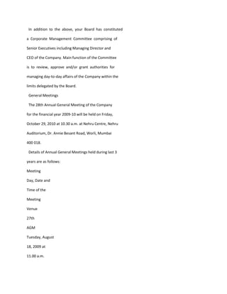 In addition to the above, your Board has constituted

a Corporate Management Committee comprising of

Senior Executives including Managing Director and

CEO of the Company. Main function of the Committee

is to review, approve and/or grant authorities for

managing day-to-day affairs of the Company within the

limits delegated by the Board.

 General Meetings

 The 28th Annual General Meeting of the Company

for the financial year 2009-10 will be held on Friday,

October 29, 2010 at 10.30 a.m. at Nehru Centre, Nehru

Auditorium, Dr. Annie Besant Road, Worli, Mumbai

400 018.

 Details of Annual General Meetings held during last 3

years are as follows:

Meeting

Day, Date and

Time of the

Meeting

Venue

27th

AGM

Tuesday, August

18, 2009 at

11.00 a.m.
 