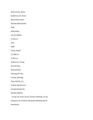 Nehru Centre, Nehru

Auditorium, Dr. Annie

Besant Road, Worli,

Mumbai 400 018 26th

AGM

Wednesday,

July 23, 2008 at

11.30 a.m.

25th

AGM

Friday, August

17, 2007 at

11.30 a.m.

Auditorium, A wing,

Ground Floor,

National Stock

Exchange of India

Limited, Exchange

Plaza, Plot No. C-1,

G-Block, Bandra Kurla

Complex,Bandra (E),

Mumbai-400 051

 During last three Annual General Meetings of the

Company, the members had passed following Special

Resolutions:
 