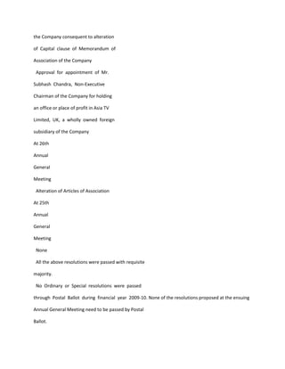 the Company consequent to alteration

of Capital clause of Memorandum of

Association of the Company

 Approval for appointment of Mr.

Subhash Chandra, Non-Executive

Chairman of the Company for holding

an office or place of profit in Asia TV

Limited, UK, a wholly owned foreign

subsidiary of the Company

At 26th

Annual

General

Meeting

 Alteration of Articles of Association

At 25th

Annual

General

Meeting

 None

 All the above resolutions were passed with requisite

majority.

 No Ordinary or Special resolutions were passed

through Postal Ballot during financial year 2009-10. None of the resolutions proposed at the ensuing

Annual General Meeting need to be passed by Postal

Ballot.
 