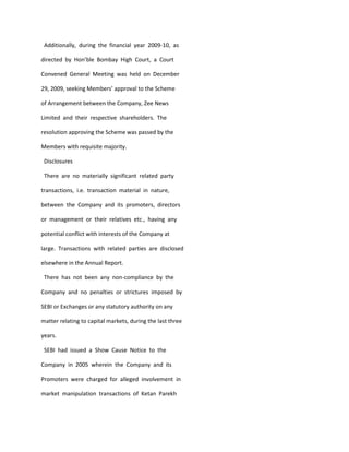 Additionally, during the financial year 2009-10, as

directed by Hon’ble Bombay High Court, a Court

Convened General Meeting was held on December

29, 2009, seeking Members’ approval to the Scheme

of Arrangement between the Company, Zee News

Limited and their respective shareholders. The

resolution approving the Scheme was passed by the

Members with requisite majority.

 Disclosures

 There are no materially significant related party

transactions, i.e. transaction material in nature,

between the Company and its promoters, directors

or management or their relatives etc., having any

potential conflict with interests of the Company at

large. Transactions with related parties are disclosed

elsewhere in the Annual Report.

 There has not been any non-compliance by the

Company and no penalties or strictures imposed by

SEBI or Exchanges or any statutory authority on any

matter relating to capital markets, during the last three

years.

 SEBI had issued a Show Cause Notice to the

Company in 2005 wherein the Company and its

Promoters were charged for alleged involvement in

market manipulation transactions of Ketan Parekh
 
