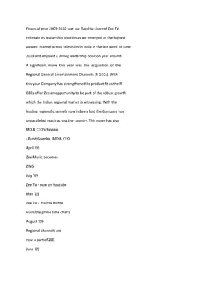 Financial year 2009-2010 saw our flagship channel Zee TV

reiterate its leadership position as we emerged as the highest

viewed channel across television in India in the last week of June

2009 and enjoyed a strong leadership position year around.

A significant move this year was the acquisition of the

Regional General Entertainment Channels (R GECs). With

this your Company has strengthened its product fit as the R

GECs offer Zee an opportunity to be part of the robust growth

which the Indian regional market is witnessing. With the

leading regional channels now in Zee’s fold the Company has

unparalleled reach across the country. This move has also

MD & CEO’s Review

- Punit Goenka, MD & CEO

April ‘09

Zee Music becomes

ZING

July ‘09

Zee TV - now on Youtube

May ‘09

Zee TV - Pavitra Rishta

leads the prime time charts

August ‘09

Regional channels are

now a part of ZEE

June ‘09
 