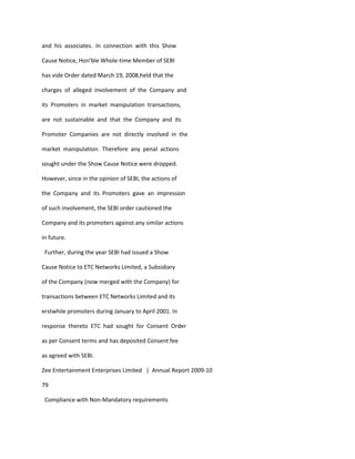 and his associates. In connection with this Show

Cause Notice, Hon’ble Whole-time Member of SEBI

has vide Order dated March 19, 2008,held that the

charges of alleged involvement of the Company and

its Promoters in market manipulation transactions,

are not sustainable and that the Company and its

Promoter Companies are not directly involved in the

market manipulation. Therefore any penal actions

sought under the Show Cause Notice were dropped.

However, since in the opinion of SEBI, the actions of

the Company and its Promoters gave an impression

of such involvement, the SEBI order cautioned the

Company and its promoters against any similar actions

in future.

 Further, during the year SEBI had issued a Show

Cause Notice to ETC Networks Limited, a Subsidiary

of the Company (now merged with the Company) for

transactions between ETC Networks Limited and its

erstwhile promoters during January to April 2001. In

response thereto ETC had sought for Consent Order

as per Consent terms and has deposited Consent fee

as agreed with SEBI.

Zee Entertainment Enterprises Limited | Annual Report 2009-10

79

 Compliance with Non-Mandatory requirements
 