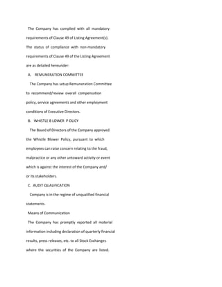 The Company has complied with all mandatory

requirements of Clause 49 of Listing Agreement(s).

The status of compliance with non-mandatory

requirements of Clause 49 of the Listing Agreement

are as detailed hereunder:

 A. REMUNERATION COMMITTEE

  The Company has setup Remuneration Committee

to recommend/review overall compensation

policy, service agreements and other employment

conditions of Executive Directors.

 B. WHISTLE B LOWER P OLICY

  The Board of Directors of the Company approved

the Whistle Blower Policy, pursuant to which

employees can raise concern relating to the fraud,

malpractice or any other untoward activity or event

which is against the interest of the Company and/

or its stakeholders.

 C. AUDIT QUALIFICATION

  Company is in the regime of unqualified financial

statements.

 Means of Communication

 The Company has promptly reported all material

information including declaration of quarterly financial

results, press releases, etc. to all Stock Exchanges

where the securities of the Company are listed.
 