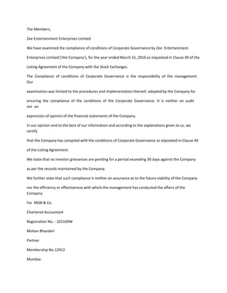 The Members,

Zee Entertainment Enterprises Limited

We have examined the compliance of conditions of Corporate Governance by Zee Entertainment

Enterprises Limited (‘the Company’), for the year ended March 31, 2010 as stipulated in Clause 49 of the

Listing Agreement of the Company with the Stock Exchanges.

The Compliance of conditions of Corporate Governance is the responsibility of the management.
Our

examination was limited to the procedures and implementation thereof, adopted by the Company for

ensuring the compliance of the conditions of the Corporate Governance. It is neither an audit
nor an

expression of opinion of the financial statements of the Company.

In our opinion and to the best of our information and according to the explanations given to us, we
certify

that the Company has compiled with the conditions of Corporate Governance as stipulated in Clause 49

of the Listing Agreement.

We state that no investor grievances are pending for a period exceeding 30 days against the Company

as per the records maintained by the Company.

We further state that such compliance is neither an assurance as to the future viability of the Company

nor the efficiency or effectiveness with which the management has conducted the affairs of the
Company.

For MGB & Co.

Chartered Accountant

Registration No. - 101169W

Mohan Bhandari

Partner

Membership No.12912

Mumbai.
 