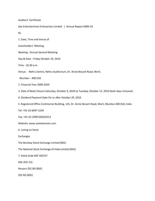 Auditors’ Certificate

Zee Entertainment Enterprises Limited | Annual Report 2009-10

81

1. Date, Time and Venue of

shareholders’ Meeting

Meeting : Annual General Meeting

Day & Date : Friday October 29, 2010

Time : 10.30 a.m.

Venue : Nehru Centre, Nehru Auditorium, Dr. Annie Besant Road, Worli,

 Mumbai – 400 018

2. Financial Year 2009-2010

3. Date of Book Closure Saturday, October 9, 2010 to Tuesday, October 12, 2010 (both days inclusive)

4. Dividend Payment Date On or after October 29, 2010

5. Registered Office Continental Building, 135, Dr. Annie Besant Road, Worli, Mumbai-400 018, India

Tel: +91-22-6697 1234

Fax: +91-22-2490 0302/0213

Website: www.zeetelevision.com

6. Listing on Stock

Exchanges

The Bombay Stock Exchange Limited (BSE)

The National Stock Exchange of India Limited (NSE)

7. Stock Code BSE 505537

NSE ZEEL EQ

Reuters ZEE.BO (BSE)

ZEE.NS (NSE)
 