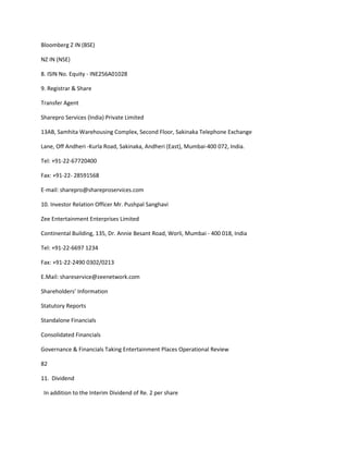 Bloomberg Z IN (BSE)

NZ IN (NSE)

8. ISIN No. Equity - INE256A01028

9. Registrar & Share

Transfer Agent

Sharepro Services (India) Private Limited

13AB, Samhita Warehousing Complex, Second Floor, Sakinaka Telephone Exchange

Lane, Off Andheri -Kurla Road, Sakinaka, Andheri (East), Mumbai-400 072, India.

Tel: +91-22-67720400

Fax: +91-22- 28591568

E-mail: sharepro@shareproservices.com

10. Investor Relation Officer Mr. Pushpal Sanghavi

Zee Entertainment Enterprises Limited

Continental Building, 135, Dr. Annie Besant Road, Worli, Mumbai - 400 018, India

Tel: +91-22-6697 1234

Fax: +91-22-2490 0302/0213

E.Mail: shareservice@zeenetwork.com

Shareholders’ Information

Statutory Reports

Standalone Financials

Consolidated Financials

Governance & Financials Taking Entertainment Places Operational Review

82

11. Dividend

 In addition to the Interim Dividend of Re. 2 per share
 