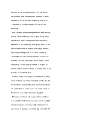 declared by the Board on April 20, 2010, the Board

of Directors have recommended payment of Final

Dividend of Re. 2/- per share on paid up value of Re.

1 per share i.e. 200% on the paid up capital of the

Company.

 Final Dividend, if approved by Members at the ensuing

Annual General Meeting, will be paid to all those

shareholders whose name appear in the Register of

Members of the Company, after giving effect to all

valid share transfers in physical form lodged with the

Company or its Registrars on or before October 8,

2010 and in the list of beneficial owners furnished by

National Securities Depository Limited and/or Central

Depository Services (India) Limited, in respect of

shares held in electronic form, as at the close of the

business on October 8, 2010.

 Dividend for the financial year ended March 31, 2003,

which remains unpaid or unclaimed, will be due for

transfer to the Investor Education and Protection Fund

on completion of seven years. The same would be

transferred on or before November 20, 2010.

 Members who have not encashed their dividend

warrant(s) for the financial year ended March 31, 2003,

or any subsequent financial year(s), are requested to

seek issue of duplicate warrant(s) by writing to the
 