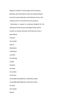 Registrar and Share Transfer Agent of the Company.

Members will not be able to claim any unpaid dividend

from the Investor Education and Protection Fund or the

Company once it is transferred to the said fund.

 Information in respect of unclaimed dividend for the

subsequent financial years and date(s) when due for

transfer to Investor Education and Protection Fund is

given below:

Financial

Year Ended

Date of

Declaration

of Dividend

Last date

for Claiming

unpaid

Dividend

Due date

for transfer

to IEP fund

31.03.2003 26.09.2003 01.11.2010 30.11.2010

31.03.2004 28.09.2004 03.11.2011 02.12.2011

Financial

Year Ended

Date of
 