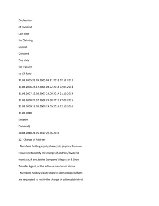 Declaration

of Dividend

Last date

for Claiming

unpaid

Dividend

Due date

for transfer

to IEP fund

31.03.2005 28.09.2005 03.11.2012 02.12.2012

31.03.2006 28.12.2006 03.02.2014 02.03.2014

31.03.2007 17.08.2007 22.09.2014 21.10.2014

31.03.2008 23.07.2008 28.08.2015 27.09.2015

31.03.2009 18.08.2009 23.09.2016 22.10.2016

31.03.2010

(Interim

Dividend)

20.04.2010 21.05.2017 20.06.2017

12. Change of Address

 Members holding equity share(s) in physical form are

requested to notify the change of address/dividend

mandate, if any, to the Company’s Registrar & Share

Transfer Agent, at the address mentioned above.

 Members holding equity share in dematerialized form

are requested to notify the change of address/dividend
 
