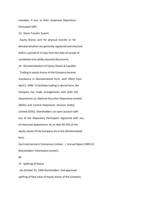 mandate, if any, to their respective Depository

Participant (DP).

13. Share Transfer System

 Equity Shares sent for physical transfer or for

dematerialization are generally registered and returned

within a period of 15 days from the date of receipt of

completed and validly executed documents.

14. Dematerialisation of Equity Shares & Liquidity

 Trading in equity shares of the Company became

mandatory in dematerialized form, with effect from

April 5, 1999. To facilitate trading in demat form, the

Company has made arrangements with both the

depositories viz. National Securities Depository Limited

(NSDL) and Central Depository Services (India)

Limited (CDSL). Shareholders can open account with

any of the Depository Participant registered with any

of these two depositories. As on date 99.70% of the

equity shares of the Company are in the dematerialized

form.

Zee Entertainment Enterprises Limited | Annual Report 2009-10

Shareholders’ Information (contd.)

83

15. Splitting of Shares

 On October 25, 1999 Shareholders had approved

splitting of face value of equity shares of the Company
 
