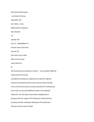 Zee Café and Zee Studio

- win Gold at Promax

September ‘09

Zee Talkies - hosts

Maharashtra’s Favourite

Kaun Awards

18

October ‘09

Zee TV - SaReGaMaPa L’il

Champs hosts LIVE Finale

January ‘10

ZEE enters into JV with

Mail.com for portal

www.india.com

&

Zee Entertainment Enterprises Limited | Annual Report 2009-10

Governance & Financials

provided the Company an opportunity to take the regional

channels international and increase revenue streams further.

As we continued to build our product portfolio for creating long

term value, we acquired additional stake in Taj Television

(India) Pvt. Ltd. (Taj India). Zee further strengthened its

bouquet with the merger of ETC Networks Limited with the

Company and the subsequent demerger of the Education

Business into Zee Learn Limited.
 