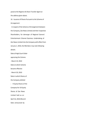 post) to the Registrar & Share Transfer Agent at

the address given above.

16. Issuance of Shares Pursuant to the Scheme of

Arrangement

 In respect of the Scheme of Arrangement between

the Company, Zee News Limited and their respective

Shareholders, for demerger of Regional General

Entertainment Channel Business Undertaking of

Zee News Limited into the Company with effect from

January 1, 2010, the Members may note following

details:

Date of High Court Order

approving the Scheme

: March 19, 2010

Date on which Scheme

became effective

: March 29, 2010

Ratio in which Shares of

the Company allotted

: 4 Equity Shares of the

Company for 19 Equity

Shares of Zee News

Limited held as on

April 16, 2010 (Record

Date announced by
 