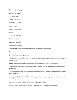 Company for 11 Equity

Shares of Rs. 10 each

of ETC Networks

Limited held as on

September 17, 2010

(Record Date)

Date of Allotment of

Shares

: September 23, 2010

Statutory Reports

Standalone Financials

Consolidated Financials

Governance & Financials Taking Entertainment Places Operational Review

84

17. Shareholders’ Correspondence

 The Company has attended to all the investors’ grievances/ queries/ information requests except for
the cases where

we are constrained because of some pending legal proceeding or court/statutory orders.

 The Company endeavors to respond to all letters received from the shareholders within a period of 5
working days.

 All correspondence may please be addressed to the Registrar & Share Transfer Agent at the address
given above. In

case any shareholder is not satisfied with the response or do not get any response within reasonable
period, they may

approach the Investor Relation Officer at the address given above.

18. Outstanding Convertible Instruments, Conversion Date & Likely Impact on Equity
 