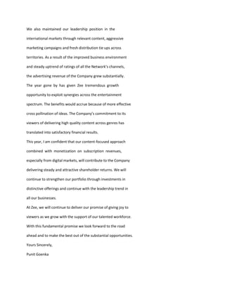 We also maintained our leadership position in the

international markets through relevant content, aggressive

marketing campaigns and fresh distribution tie ups across

territories. As a result of the improved business environment

and steady uptrend of ratings of all the Network’s channels,

the advertising revenue of the Company grew substantially.

The year gone by has given Zee tremendous growth

opportunity to exploit synergies across the entertainment

spectrum. The benefits would accrue because of more effective

cross pollination of ideas. The Company’s commitment to its

viewers of delivering high quality content across genres has

translated into satisfactory financial results.

This year, I am confident that our content-focused approach

combined with monetization on subscription revenues,

especially from digital markets, will contribute to the Company

delivering steady and attractive shareholder returns. We will

continue to strengthen our portfolio through investments in

distinctive offerings and continue with the leadership trend in

all our businesses.

At Zee, we will continue to deliver our promise of giving joy to

viewers as we grow with the support of our talented workforce.

With this fundamental promise we look forward to the road

ahead and to make the best out of the substantial opportunities.

Yours Sincerely,

Punit Goenka
 