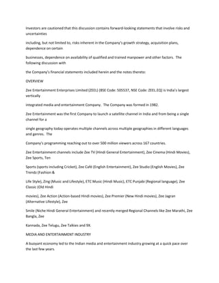 Investors are cautioned that this discussion contains forward-looking statements that involve risks and
uncertainties

including, but not limited to, risks inherent in the Company’s growth strategy, acquisition plans,
dependence on certain

businesses, dependence on availability of qualified and trained manpower and other factors. The
following discussion with

the Company’s financial statements included herein and the notes thereto:

OVERVIEW

Zee Entertainment Enterprises Limited (ZEEL) (BSE Code: 505537, NSE Code: ZEEL.EQ) is India’s largest
vertically

integrated media and entertainment Company. The Company was formed in 1982.

Zee Entertainment was the first Company to launch a satellite channel in India and from being a single
channel for a

single geography today operates multiple channels across multiple geographies in different languages
and genres. The

Company’s programming reaching out to over 500 million viewers across 167 countries.

Zee Entertainment channels include Zee TV (Hindi General Entertainment), Zee Cinema (Hindi Movies),
Zee Sports, Ten

Sports (sports including Cricket), Zee Café (English Entertainment), Zee Studio (English Movies), Zee
Trendz (Fashion &

Life Style), Zing (Music and Lifestyle), ETC Music (Hindi Music), ETC Punjabi (Regional language), Zee
Classic (Old Hindi

movies), Zee Action (Action-based Hindi movies), Zee Premier (New Hindi movies), Zee Jagran
(Alternative Lifestyle), Zee

Smile (Niche Hindi General Entertainment) and recently merged Regional Channels like Zee Marathi, Zee
Bangla, Zee

Kannada, Zee Telugu, Zee Talkies and 9X.

MEDIA AND ENTERTAINMENT INDUSTRY

A buoyant economy led to the Indian media and entertainment industry growing at a quick pace over
the last few years.
 