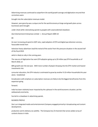 Advertising revenues continued to outperform the world growth average and digitization ensured that
corrections were

brought into the subscription revenues model.

However, year gone by was a unique one for the world economy at large and growth plans across
businesses were brought

under check while rationalizing spends to grapple with unprecedented slowdown.

Zee Entertainment Enterprises Limited | Annual Report 2009-10

89

An ever increasing ad spend to GDP ratio, rapid adoption of DTH and digital pay television services,
favourable trends from

television heavy advertisers lead the revival of the sector from this pressure situation in the second half
of the fiscal 2010

which is likely to rally in the coming years

The new era of digitization has seen DTH adoption going up to 20 million pay DTH households as of
March 2010, an

80% growth over the last year. With more number of players foraying into the DTH market and heavier
investments into

consumer education, the DTH industry is estimated to grow by another 9-10 million households this year
alone. Established

broadcasters with emphasis on subscription revenues are likely to be the biggest beneficiaries from this
expansion going

forward.

India has been relatively lesser impacted by the upheaval in the world economic situation, yet the
widespread uncertainty

has led to a slowdown in advertising spends.

BUSINESS PROFILE

Zee is an integrated media and entertainment Company engaged primarily in broadcasting and content
development,

production and its delivery via satellite. The Company has 23 channels that serves widest array of
content choices in India
 