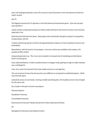 and is the leading broadcaster across the country as also the pioneer in the international markets for
Indian content.

Zee TV

The flagship channels Zee TV operates in the Hindi General Entertainment genre. Over the last year,
easy liquidity in

capital markets and growth prospects of Indian media had lead to the launch of various new channels,
especially in the

Hindi General Entertainment space. New players were attracted to the genre owing to its popularity
among viewers and the

resultant advertising spends it attracts through giving little emphasis on their breakeven horizons and
profitability.

Nevertheless, with the launch of new players, a lot more choice was available to the viewers, the
quantity of GEC content

being produced went up. This in turn also resulted in increased cost of marketing and distribution
within the GEC genre.

Since cable distribution in India is predominantly in analogue mode, getting carriage on cable networks
was a challenge for

most. As a result, the channels had to pay sizable amounts as carriage fees.

The cost structure of new channels was thus very different as compared to established players. While
new channels spent

excessively across all cost heads, creating unviable operating plans, the liquidity scenario also changed
for the worse and

but a brake in the plans of some new players.

Statutory Reports

Standalone Financials

Consolidated Financials

Governance & Financials Taking Entertainment Places Operational Review

90

Management Discussion and Analysis (contd.)
 