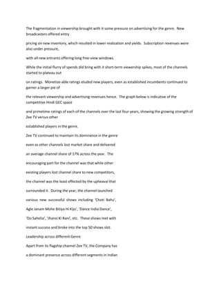 The fragmentation in viewership brought with it some pressure on advertising for the genre. New
broadcasters offered entry

pricing on new inventory, which resulted in lower realization and yields. Subscription revenues were
also under pressure,

with all new entrants offering long free-view windows.

While the initial flurry of spends did bring with it short-term viewership spikes, most of the channels
started to plateau out

on ratings. Monetize-able ratings eluded new players, even as established incumbents continued to
garner a larger pie of

the relevant viewership and advertising revenues hence. The graph below is indicative of the
competitive Hindi GEC space

and primetime ratings of each of the channels over the last four years, showing the growing strength of
Zee TV versus other

established players in the genre.

Zee TV continued to maintain its dominance in the genre

even as other channels lost market share and delivered

an average channel share of 17% across the year. The

encouraging part for the channel was that while other

existing players lost channel share to new competitors,

the channel was the least effected by the upheaval that

surrounded it. During the year, the channel launched

various new successful shows including ‘Choti Bahu’,

Agle Janam Mohe Bitiya Hi Kijo’, ‘Dance India Dance’,

‘Do Sahelia’, ‘Jhansi Ki Rani’, etc. These shows met with

instant success and broke into the top 50 shows slot.

Leadership across different Genre

Apart from its flagship channel Zee TV, the Company has

a dominant presence across different segments in Indian
 