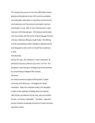 The Company has access to more than 500 million viewers

globally and broadcasts to over 167 countries worldwide.

Internationally, subscription is a key driver of revenues for

any broadcaster and international subscription revenues

contributed to over 24% of Zee Entertainment’s total

revenues in this financial year. The Company also forayed

into new markets with the launch of local language channels

in Russia, Indonesia, Malaysia, Saudi Arabia. The offering

is of the existing library either subtitled or dubbed into the

local language to cater to the non South Asian audiences

as well.

Films Business

During the year, the Company’s movie production &

distribution business suffered a loss of Rs. 3.17 mm. The

Company is now revising its strategy to go for this business

by concentrating on Regional film markets.

Education

For India to achieve its target of GDP growth, it needs

to harness all its Resources – the biggest one being

manpower. Sadly, our manpower today is not equipped

to take on the challenge of leading India to its destiny.

36% of them are illiterate and the ones, who are certified

literate, are barely employable. Therefore, organized

private initiatives are gaining momentum in India’s lucrative

education market.
 