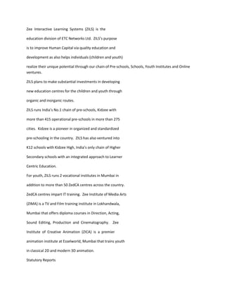 Zee Interactive Learning Systems (ZILS) is the

education division of ETC Networks Ltd. ZILS’s purpose

is to improve Human Capital via quality education and

development as also helps individuals (children and youth)

realize their unique potential through our chain of Pre-schools, Schools, Youth Institutes and Online
ventures.

ZILS plans to make substantial investments in developing

new education centres for the children and youth through

organic and inorganic routes.

ZILS runs India’s No.1 chain of pre-schools, Kidzee with

more than 415 operational pre-schools in more than 275

cities. Kidzee is a pioneer in organized and standardized

pre-schooling in the country. ZILS has also ventured into

K12 schools with Kidzee High, India’s only chain of Higher

Secondary schools with an integrated approach to Learner

Centric Education.

For youth, ZILS runs 2 vocational institutes in Mumbai in

addition to more than 50 ZedCA centres across the country.

ZedCA centres impart IT training. Zee Institute of Media Arts

(ZIMA) is a TV and Film training institute in Lokhandwala,

Mumbai that offers diploma courses in Direction, Acting,

Sound Editing, Production and Cinematography. Zee

Institute of Creative Animation (ZICA) is a premier

animation institute at Esselworld, Mumbai that trains youth

in classical 2D and modern 3D animation.

Statutory Reports
 