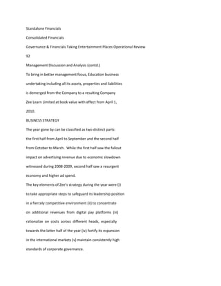 Standalone Financials

Consolidated Financials

Governance & Financials Taking Entertainment Places Operational Review

92

Management Discussion and Analysis (contd.)

To bring in better management focus, Education business

undertaking including all its assets, properties and liabilities

is demerged from the Company to a resulting Company

Zee Learn Limited at book value with effect from April 1,

2010.

BUSINESS STRATEGY

The year gone by can be classified as two distinct parts:

the first half from April to September and the second half

from October to March. While the first half saw the fallout

impact on advertising revenue due to economic slowdown

witnessed during 2008-2009, second half saw a resurgent

economy and higher ad spend.

The key elements of Zee’s strategy during the year were (i)

to take appropriate steps to safeguard its leadership position

in a fiercely competitive environment (ii) to concentrate

on additional revenues from digital pay platforms (iii)

rationalize on costs across different heads, especially

towards the latter half of the year (iv) fortify its expansion

in the international markets (v) maintain consistently high

standards of corporate governance.
 