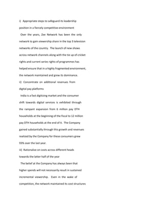 i) Appropriate steps to safeguard its leadership

position in a fiercely competitive environment

 Over the years, Zee Network has been the only

network to gain viewership share in the top 3 television

networks of the country. The launch of new shows

across network channels along with the tie up of cricket

rights and current series rights of programmes has

helped ensure that in a highly fragmented environment,

the network maintained and grew its dominance.

ii) Concentrate on additional revenues from

digital pay platforms

 India is a fast digitizing market and the consumer

shift towards digital services is exhibited through

the rampant expansion from 6 million pay DTH

households at the beginning of the fiscal to 12 million

pay DTH households at the end of it. The Company

gained substantially through this growth and revenues

realized by the Company for these consumers grew

93% over the last year.

iii) Rationalize on costs across different heads

towards the latter half of the year

 The belief at the Company has always been that

higher spends will not necessarily result in sustained

incremental viewership. Even in the wake of

competition, the network maintained its cost structures
 
