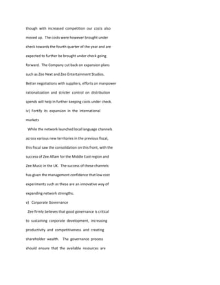 though with increased competition our costs also

moved up. The costs were however brought under

check towards the fourth quarter of the year and are

expected to further be brought under check going

forward. The Company cut back on expansion plans

such as Zee Next and Zee Entertainment Studios.

Better negotiations with suppliers, efforts on manpower

rationalization and stricter control on distribution

spends will help in further keeping costs under check.

iv) Fortify its expansion in the international

markets

 While the network launched local language channels

across various new territories in the previous fiscal,

this fiscal saw the consolidation on this front, with the

success of Zee Aflam for the Middle East region and

Zee Music in the UK. The success of these channels

has given the management confidence that low cost

experiments such as these are an innovative way of

expanding network strengths.

v) Corporate Governance

 Zee firmly believes that good governance is critical

to sustaining corporate development, increasing

productivity and competitiveness and creating

shareholder wealth. The governance process

should ensure that the available resources are
 