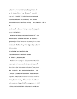 utilized in a manner that meets the aspirations of

all its stakeholders. Your Company’s essential

charter is shaped by the objectives of transparency,

professionalism and accountability. The Company

Zee Entertainment Enterprises Limited | Annual Report 2009-10

93

continuously endeavours to improve on these aspects

on an ongoing basis.

 While the increasing emphasis on transparency and

accountability, standards have been set by various

governing bodies on disclosure as well as judiciousness

in conduct. Zee has always tried to go a step further in

this direction.

OTHER COMPANY INFORMATION

Zee Entertainment Enterprises Limited

1. Internal Control Systems

 The Company has in place adequate internal control

systems, commensurate with its size and nature of

operations so as to ensure smoothness of operations

and compliance with applicable legislation. The

Company has a well-defined system of management

reporting and periodic review of businesses to ensure

timely decision-making. It has an internal audit team

with professionally qualified financial personnel, which

conducts periodic audits of all businesses to maintain
 