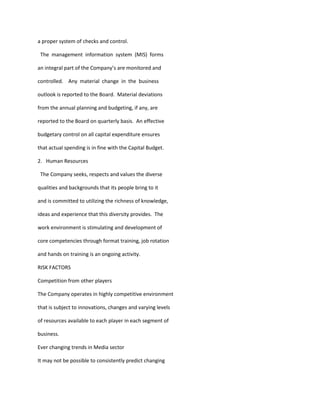 a proper system of checks and control.

 The management information system (MIS) forms

an integral part of the Company’s are monitored and

controlled. Any material change in the business

outlook is reported to the Board. Material deviations

from the annual planning and budgeting, if any, are

reported to the Board on quarterly basis. An effective

budgetary control on all capital expenditure ensures

that actual spending is in fine with the Capital Budget.

2. Human Resources

 The Company seeks, respects and values the diverse

qualities and backgrounds that its people bring to it

and is committed to utilizing the richness of knowledge,

ideas and experience that this diversity provides. The

work environment is stimulating and development of

core competencies through format training, job rotation

and hands on training is an ongoing activity.

RISK FACTORS

Competition from other players

The Company operates in highly competitive environment

that is subject to innovations, changes and varying levels

of resources available to each player in each segment of

business.

Ever changing trends in Media sector

It may not be possible to consistently predict changing
 