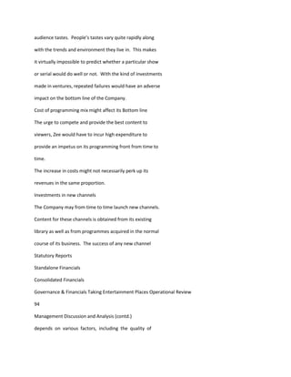 audience tastes. People’s tastes vary quite rapidly along

with the trends and environment they live in. This makes

it virtually impossible to predict whether a particular show

or serial would do well or not. With the kind of investments

made in ventures, repeated failures would have an adverse

impact on the bottom line of the Company.

Cost of programming mix might affect its Bottom line

The urge to compete and provide the best content to

viewers, Zee would have to incur high expenditure to

provide an impetus on its programming front from time to

time.

The increase in costs might not necessarily perk up its

revenues in the same proportion.

Investments in new channels

The Company may from time to time launch new channels.

Content for these channels is obtained from its existing

library as well as from programmes acquired in the normal

course of its business. The success of any new channel

Statutory Reports

Standalone Financials

Consolidated Financials

Governance & Financials Taking Entertainment Places Operational Review

94

Management Discussion and Analysis (contd.)

depends on various factors, including the quality of
 