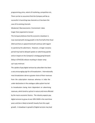 programming, price, extent of marketing, competition etc.

There can be no assurance that the Company will be as

successful in launching new channels as it has been the

case of its existing channels.

Weakened Macroeconomic Environment takes

longer than expected to recover

The Company believes that the economic slowdown is

now reversed with strong growth in the first half of the fiscal

2010 and that an upward trend will continue with regard

to spends by the advertisers. However, a longer recovery

period may lead to delayed uptake on advertising spends

and an impact on the Company’s strategy going forward.

Delay in DTH/CAS rollouts resulting in slower ramp

up in pay revenues

The uptake of pay digital services by subscribers has been

a very encouraging sign for all broadcasters. Internationally

most broadcasters derive a greater share of their revenues

from the subscription revenues whereas in India the

under-declaration in the analogue cable system has led

to broadcasters being more dependant on advertising

revenues, which tend to cyclical in nature and more affected

by the macro economic factors. The industry expects pay

digital services to grow at over 50% CAGR in the next three

years and Zee is likely to benefit heavily from this rapid

growth. A slowdown in growth of digital services may lead
 