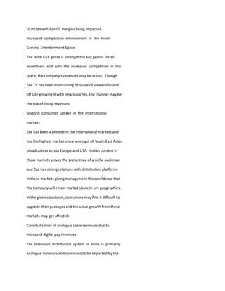 to incremental profit margins being impacted.

Increased competitive environment in the Hindi

General Entertainment Space

The Hindi GEC genre is amongst the key genres for all

advertisers and with the increased competition in the

space, the Company’s revenues may be at risk. Though

Zee TV has been maintaining its share of viewership and

off late growing it with new launches, the channel may be

the risk of losing revenues.

Sluggish consumer uptake in the international

markets

Zee has been a pioneer in the international markets and

has the highest market share amongst all South East Asian

broadcasters across Europe and USA. Indian content in

these markets serves the preference of a niche audience

and Zee has strong relations with distribution platforms

in these markets giving management the confidence that

the Company will retain market share in key geographies.

In the given slowdown, consumers may find it difficult to

upgrade their packages and the value growth from these

markets may get affected.

Cannibalization of analogue cable revenues due to

increased digital pay revenues

The television distribution system in India is primarily

analogue in nature and continues to be impacted by the
 
