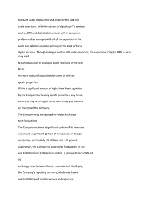 rampant under-declaration and piracy by the last mile

cable operators. With the advent of digital pay TV services

such as DTH and digital cable, a clear shift in consumer

preference has emerged with all of the expansion in the

cable and satellite adoption coming on the back of these

digital services. Though analogue cable is still under-reported, this expansion of digital DTH services
may lead

to cannibalization of analogue cable revenues in the near

term.

Increase in cost of acquisition for some of the key

sports properties

While a significant amount of rights have been signed on

by the Company for leading sports properties, any future

contracts may be at higher costs, which may put pressure

on margins of the Company.

The Company may be exposed to foreign exchange

rate fluctuations

The Company receives a significant portion of its revenues

and incurs a significant portion of its expenses in foreign

currencies, particularly US dollars and UK pounds.

Accordingly, the Company is exposed to fluctuations in the

Zee Entertainment Enterprises Limited | Annual Report 2009-10

95

exchange rates between those currencies and the Rupee,

the Company’s reporting currency, which may have a

substantial impact on its revenues and expenses.
 