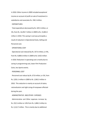 in 2010. Other income in 2009 included exceptional

income on account of profit on sale of investment in

subsidiaries and associates Rs. 196.5 million.

 EXPENDITURES

 Total expenditure decreased by Rs. 429.5 million, or

3%, from Rs. 16,292.7 million in 2009 to Rs. 15,863.2

million in 2010. This saving in cost was principally a

result of reduction in Operational Costs, Selling and

Personnel cost.

 OPERATIONAL COST

 Operational cost reduced by Rs. 357.6 million, or 4%,

from Rs. 9,809.6 million in 2009 to Rs. 9,452 million

in 2010. Reduction in operating cost is mainly due to

saving in programming cost, lower Film Production

Costs, less Sports events.

 PERSONNEL COST

 Personnel cost reduce by Rs. 67.8 million, or 3%, from

Rs. 2,031.1 million in 2009 to Rs. 1,963.3 million in

2010. This reduction is mainly on account of salary

rationalization and right sizing of manpower effected

during the year.

 ADMINISTRATIVE AND OTHER E XPENSES

 Administrative and Other expenses increase by

Rs. 252.5 million or 14% from Rs. 1,860.2 million to

Rs. 2,112.7 million. This is mainly due to additional
 