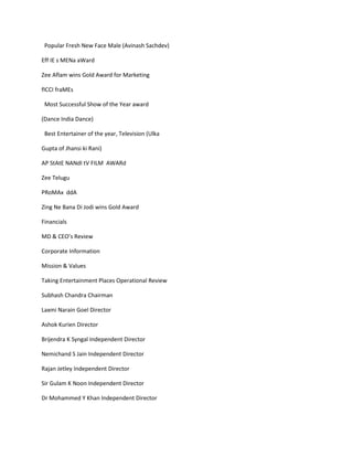 Popular Fresh New Face Male (Avinash Sachdev)

Eff IE s MENa aWard

Zee Aflam wins Gold Award for Marketing

fICCI fraMEs

 Most Successful Show of the Year award

(Dance India Dance)

 Best Entertainer of the year, Television (Ulka

Gupta of Jhansi ki Rani)

AP StAtE NANdI tV FILM AWARd

Zee Telugu

PRoMAx ddA

Zing Ne Bana Di Jodi wins Gold Award

Financials

MD & CEO’s Review

Corporate Information

Mission & Values

Taking Entertainment Places Operational Review

Subhash Chandra Chairman

Laxmi Narain Goel Director

Ashok Kurien Director

Brijendra K Syngal Independent Director

Nemichand S Jain Independent Director

Rajan Jetley Independent Director

Sir Gulam K Noon Independent Director

Dr Mohammed Y Khan Independent Director
 