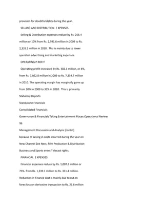 provision for doubtful debts during the year.

 SELLING AND DISTRIBUTION E XPENSES

 Selling & Distribution expenses reduce by Rs. 256.4

million or 10% from Rs. 2,591.6 million in 2009 to Rs.

2,335.2 million in 2010. This is mainly due to lower

spend on advertising and marketing expenses.

 OPERATING P ROFIT

 Operating profit increased by Rs. 302.1 million, or 4%,

from Rs. 7,052.6 million in 2009 to Rs. 7,354.7 million

in 2010. The operating margin has marginally gone up

from 30% in 2009 to 32% in 2010. This is primarily

Statutory Reports

Standalone Financials

Consolidated Financials

Governance & Financials Taking Entertainment Places Operational Review

96

Management Discussion and Analysis (contd.)

because of saving in costs incurred during the year on

New Channel Zee Next, Film Production & Distribution

Business and Sports event Telecast rights.

 FINANCIAL E XPENSES

 Financial expenses reduce by Rs. 1,007.7 million or

75%. from Rs. 1,339.1 million to Rs. 331.4 million.

Reduction in Finance cost is mainly due to cut on

forex loss on derivative transaction to Rs. 27.8 million
 