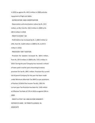 in 2010 as against Rs. 443.5 million in 2009 and also

repayment of high cost debts.

 DEPRECIATION AND A MORTISATION

 Depreciation and amortization reduce by Rs. 24.9

million, or 8%, from Rs. 310.3 million in 2009 to Rs.

285.4 million in 2010.

 PROFIT B EFORE T AX

 Profit before tax increased by Rs. 1,308.9 million or

24%, from Rs. 5,429 million in 2009 to Rs. 6,737.9

million in 2010.

 PROVISION FOR T AXATION

 Provision for taxation increased Rs. 364.6 million,

from Rs. 207.9 million in 2009 to Rs. 572.5 million in

2010. During the year Company has received a refund

of taxes paid in earlier year amounting to excess

provision for tax Rs. 284.1 million. Provision for current

tax of parent Company for the year has been made

under Minimum Alternate Tax (MAT) as per provisions

of Section 115JB of the Income-Tax Act, 1961 for

current year Tax Provision has been Rs. 1145 million

at Effective Tax Rate of 17% in 2010 as against 29% in

2009.

 PROFIT A FTER T AX AND B EFORE MINORITY

INTEREST/S HARE OF PROFITS (LOSSES) IN

ASSOCIATE
 