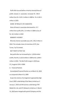 Profit after tax and before minority interest/share of

profits (losses) in associates increased Rs. 944.4

million from Rs. 5,221.1 million in 2009 to Rs. 6,165.5

million in 2010.

 SHARE OF RESULTS OF A SSOCIATES

 Share of losses in associates decreased Rs. 17.7

million from profit of Rs. 1.4 million in 2009 to loss of

Rs. 16.3 million in 2010.

 MINORITY I NTEREST

 Minority interest receivable was at Rs. 195.2 million in

2010. This includes share of minorities of ETC, Zee

Turner, Taj TV Limited.

 NET P ROFIT A FTER T AX

 Net profit after tax increased by Rs. 1,220.8 million

or24%, from Rs. 5,123.6 million in 2009 to Rs. 6,344.4

million in 2010. The Net Profit margin in 2010 was

27_% against 22% in 2009.

A. Financial Position

 Consolidated Financial Position as on March 31, 2010

as compared to March 31, 2009.

 As per the scheme of arrangement approved by High

Court, RGEC undertaking of Zee News Limited w.e.f.

January 1, 2010 and 9X business undertaking of 9X

Media Pvt. Ltd. and ETC Network Limited w.e.f. March

31, 2010 were merged with parent Company and the
 