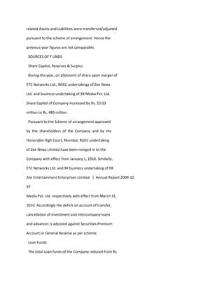 related Assets and Liabilities were transferred/adjusted

pursuant to the scheme of arrangement. Hence the

previous year figures are not comparable.

 SOURCES OF F UNDS

 Share Capital, Reserves & Surplus

 During the year, on allotment of share upon merger of

ETC Networks Ltd., RGEC undertakings of Zee News

Ltd. and business undertaking of 9X Media Pvt. Ltd.

Share Capital of Company increased by Rs. 55.03

million to Rs. 489 million.

 Pursuant to the Scheme of arrangement approved

by the shareholders of the Company and by the

Honorable High Court, Mumbai, RGEC undertaking

of Zee News Limited have been merged in to the

Company with effect from January 1, 2010. Similarly,

ETC Networks Ltd. and 9X business undertaking of 9X

Zee Entertainment Enterprises Limited | Annual Report 2009-10

97

Media Pvt. Ltd. respectively with effect from March 31,

2010. Accordingly the deficit on account of transfer,

cancellation of investment and intercompany loans

and advances is adjusted against Securities Premium

Account or General Reserve as per scheme.

 Loan Funds

 The total Loan funds of the Company reduced from Rs.
 