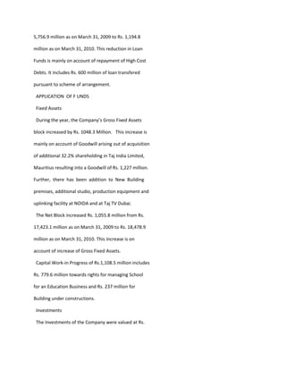 5,756.9 million as on March 31, 2009 to Rs. 1,194.8

million as on March 31, 2010. This reduction in Loan

Funds is mainly on account of repayment of High Cost

Debts. It includes Rs. 600 million of loan transfered

pursuant to scheme of arrangement.

 APPLICATION OF F UNDS

 Fixed Assets

 During the year, the Company’s Gross Fixed Assets

block increased by Rs. 1048.3 Million. This increase is

mainly on account of Goodwill arising out of acquisition

of additional 32.2% shareholding in Taj India Limited,

Mauritius resulting into a Goodwill of Rs. 1,227 million.

Further, there has been addition to New Building

premises, additional studio, production equipment and

uplinking facility at NOIDA and at Taj TV Dubai.

 The Net Block increased Rs. 1,055.8 million from Rs.

17,423.1 million as on March 31, 2009 to Rs. 18,478.9

million as on March 31, 2010. This increase is on

account of increase of Gross Fixed Assets.

 Capital Work-in Progress of Rs.1,108.5 million includes

Rs. 779.6 million towards rights for managing School

for an Education Business and Rs. 237 million for

Building under constructions.

 Investments

 The Investments of the Company were valued at Rs.
 