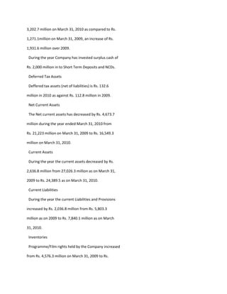 3,202.7 million on March 31, 2010 as compared to Rs.

1,271.1million on March 31, 2009, an increase of Rs.

1,931.6 million over 2009.

 During the year Company has invested surplus cash of

Rs. 2,000 million in to Short Term Deposits and NCDs.

 Deferred Tax Assets

 Deffered tax assets (net of liabilities) is Rs. 132.6

million in 2010 as against Rs. 112.8 million in 2009.

 Net Current Assets

 The Net current assets has decreased by Rs. 4,673.7

million during the year ended March 31, 2010 from

Rs. 21,223 million on March 31, 2009 to Rs. 16,549.3

million on March 31, 2010.

 Current Assets

 During the year the current assets decreased by Rs.

2,636.8 million from 27,026.3 million as on March 31,

2009 to Rs. 24,389.5 as on March 31, 2010.

 Current Liabilities

 During the year the current Liabilities and Provisions

increased by Rs. 2,036.8 million from Rs. 5,803.3

million as on 2009 to Rs. 7,840.1 million as on March

31, 2010.

 Inventories

 Programme/Film rights held by the Company increased

from Rs. 4,576.3 million on March 31, 2009 to Rs.
 