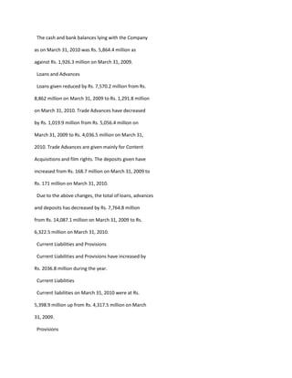 The cash and bank balances lying with the Company

as on March 31, 2010 was Rs. 5,864.4 million as

against Rs. 1,926.3 million on March 31, 2009.

 Loans and Advances

 Loans given reduced by Rs. 7,570.2 million from Rs.

8,862 million on March 31, 2009 to Rs. 1,291.8 million

on March 31, 2010. Trade Advances have decreased

by Rs. 1,019.9 million from Rs. 5,056.4 million on

March 31, 2009 to Rs. 4,036.5 million on March 31,

2010. Trade Advances are given mainly for Content

Acquisitions and film rights. The deposits given have

increased from Rs. 168.7 million on March 31, 2009 to

Rs. 171 million on March 31, 2010.

 Due to the above changes, the total of loans, advances

and deposits has decreased by Rs. 7,764.8 million

from Rs. 14,087.1 million on March 31, 2009 to Rs.

6,322.5 million on March 31, 2010.

 Current Liabilities and Provisions

 Current Liabilities and Provisions have increased by

Rs. 2036.8 million during the year.

 Current Liabilities

 Current liabilities on March 31, 2010 were at Rs.

5,398.9 million up from Rs. 4,317.5 million on March

31, 2009.

 Provisions
 