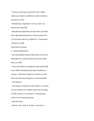 Provisions made have increased from Rs. 1,485.7

million as on March 31, 2009 to Rs. 2,441.2 million as

on March 31, 2010.

 Miscellaneous Expenditure (to the extent not

written off or adjusted)

 Miscellaneous Expenditure (to the extent not written

off or adjusted) reduced by Rs. 44 thousand from Rs.

51 Thousand on March 31, 2009 to Rs. 7 Thousand as

on March 31, 2010.

Stand-Alone Financials

A. Results of Operations

 Non-Consolidated Financial Information for the Year

Ended March 31, 2010 compared to the Year Ended

March 31, 2009.

 As per the scheme of arrangement approved by High

Court, RGEC undertaking of Zee News Limited w.e.f.

January 1, 2010 were merged w.e.f. March 31, 2010

hence the previous year figures are not comparable.

 Total Revenue

 Total revenue increased Rs. 695.9 million, or 5% from

13,153.3 million to Rs. 13,849.2 million due to merger

of RGEC business and increase in Broadcasting

revenue from existing businesses.

 Sales & Services

 Revenue from Sales & Services increased Rs.
 
