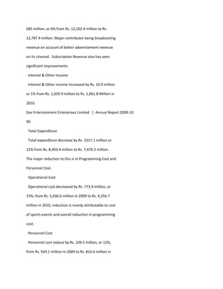 685 million, or 6% from Rs. 12,102.4 million to Rs.

12,787.4 million. Major contributor being broadcasting

revenue on account of better advertisement revenue

on its channel. Subscription Revenue also has seen

significant improvements.

 Interest & Other Income

 Interest & Other income increased by Rs. 10.9 million

or 1% from Rs. 1,050.9 million to Rs. 1,061.8 Million in

2010.

Zee Entertainment Enterprises Limited | Annual Report 2009-10

99

 Total Expenditure

 Total expenditure decrease by Rs. 1017.1 million or

12% from Rs. 8,493.4 million to Rs. 7,476.3 million.

The major reduction to this is in Programming Cost and

Personnel Cost.

 Operational Cost

 Operational cost decreased by Rs. 773.9 million, or

15%, from Rs. 5,030.6 million in 2009 to Rs. 4,256.7

million in 2010, reduction is mainly attributable to cost

of sports events and overall reduction in programming

cost.

 Personnel Cost

 Personnel cost reduce by Rs. 109.5 million, or 12%,

from Rs. 924.1 million in 2009 to Rs. 814.6 million in
 